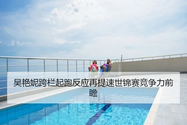 吴艳妮跨栏起跑反应再提速世锦赛竞争力前瞻